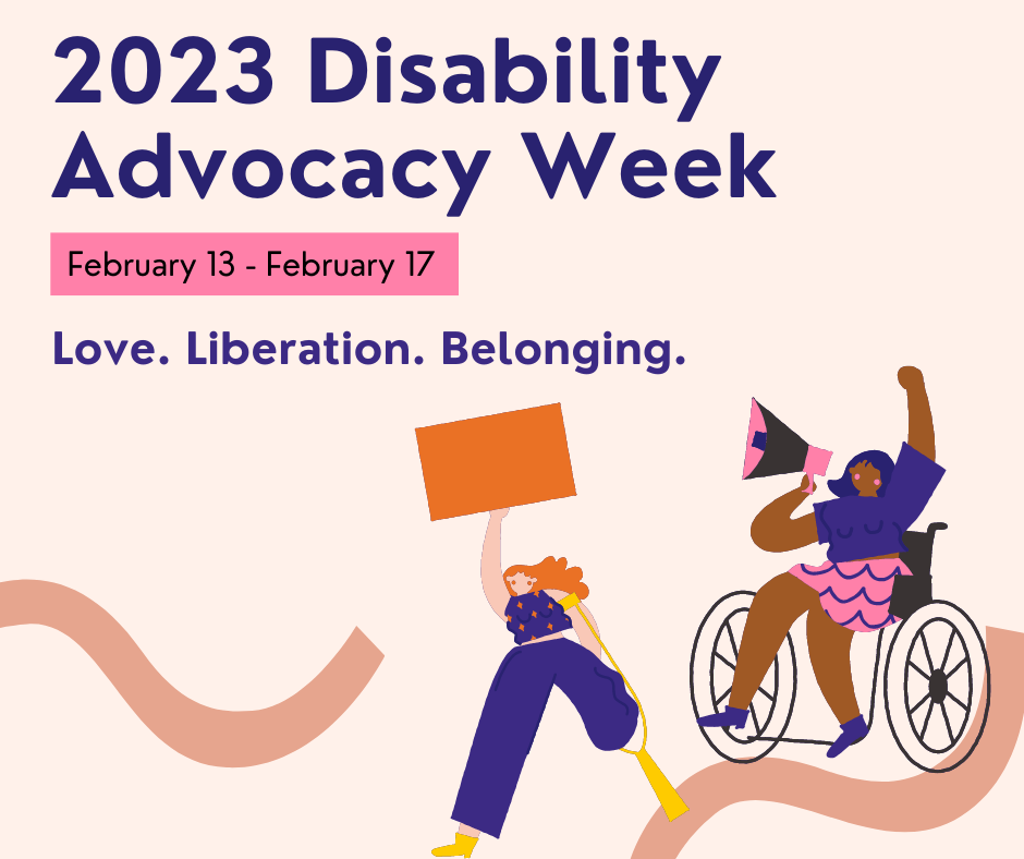 2023 Disability Advocacy Week. February 13 – February 17. Love. Liberation. Belonging. Illustration of a person with a prosthetic leg holding up a blank orange sign and a wheelchair user with a megaphone.