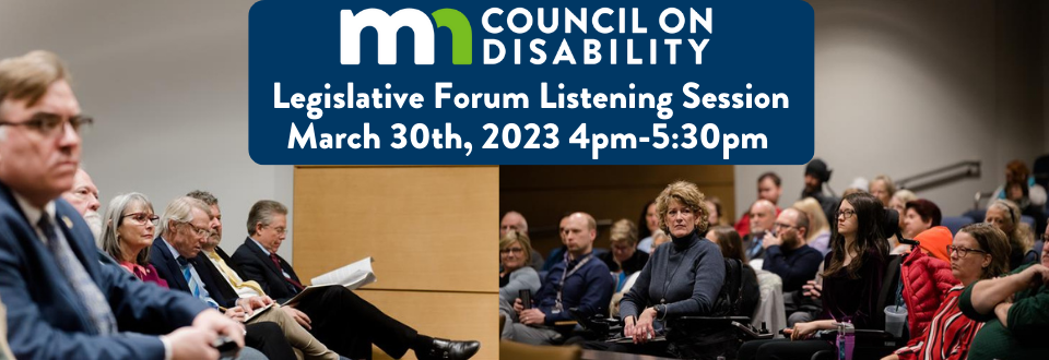 MN Council on Disability Legislative Forum Listening Session. March 30th, 2023. 4 pm – 5:30 pm. Legislators and the public attend a Legislative Forum.