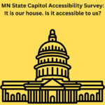 Illustration of the Minnesota State Capitol. Text reads, "MN State Capitol Accessibility Survey. It’s Our House. Is It Accessible to Us?"